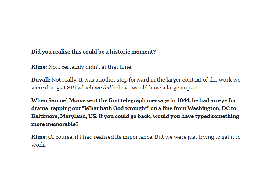 A portion of an interview from the linked website:
Did you realise this could be a historic moment?
Kline: No, I certainly didn't at that time.
Duvall: Not really. It was another step forward in the larger context of the work we were doing at SRI which we did believe would have a large impact.
When Samuel Morse sent the first telegraph message in 1844, he had an eye for drama, tapping out "What hath God wrought" on a line from Washington, DC to Baltimore, Maryland, US. If you could go back, would you have typed something more memorable?
Kline: Of course, if I had realised its importance. But we were just trying to get it to work.