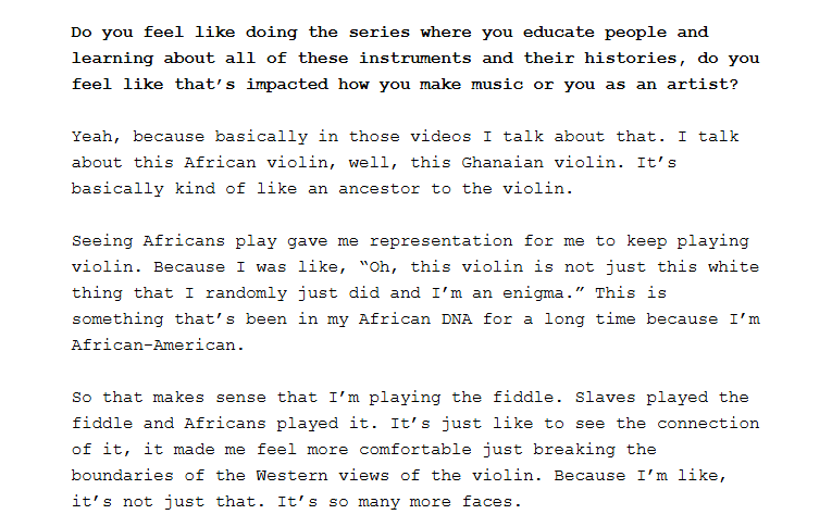 Screenshot of a portion of the linked interview:
Question, highlighted in bold: Do you feel like doing the series where you educate people and learning about all of these instruments and their histories, do you feel like that’s impacted how you make music or you as an artist?
Answer: Yeah, because basically in those videos I talk about that. I talk about this African violin, well, this Ghanaian violin. It’s basically kind of like an ancestor to the violin.
Seeing Africans play gave me representation for me to keep playing violin. Because I was like, “Oh, this violin is not just this white thing that I randomly just did and I’m an enigma.” This is something that’s been in my African DNA for a long time because I’m African-American.
So that makes sense that I’m playing the fiddle. Slaves played the fiddle and Africans played it. It’s just like to see the connection of it, it made me feel more comfortable just breaking the boundaries of the Western views of the violin. Because I’m like, it’s not just that. It’s so many more faces.