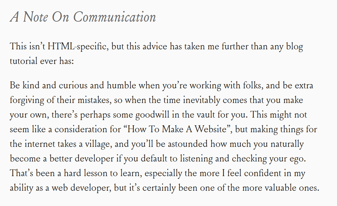 A screenshot from the linked website:
A Note On Communication
This isn’t HTML-specific, but this advice has taken me further than any blog tutorial ever has:
Be kind and curious and humble when you’re working with folks, and be extra forgiving of their mistakes, so when the time inevitably comes that you make your own, there’s perhaps some goodwill in the vault for you. This might not seem like a consideration for “How To Make A Website”, but making things for the internet takes a village, and you’ll be astounded how much you naturally become a better developer if you default to listening and checking your ego. That’s been a hard lesson to learn, especially the more I feel confident in my ability as a web developer, but it’s certainly been one of the more valuable ones.