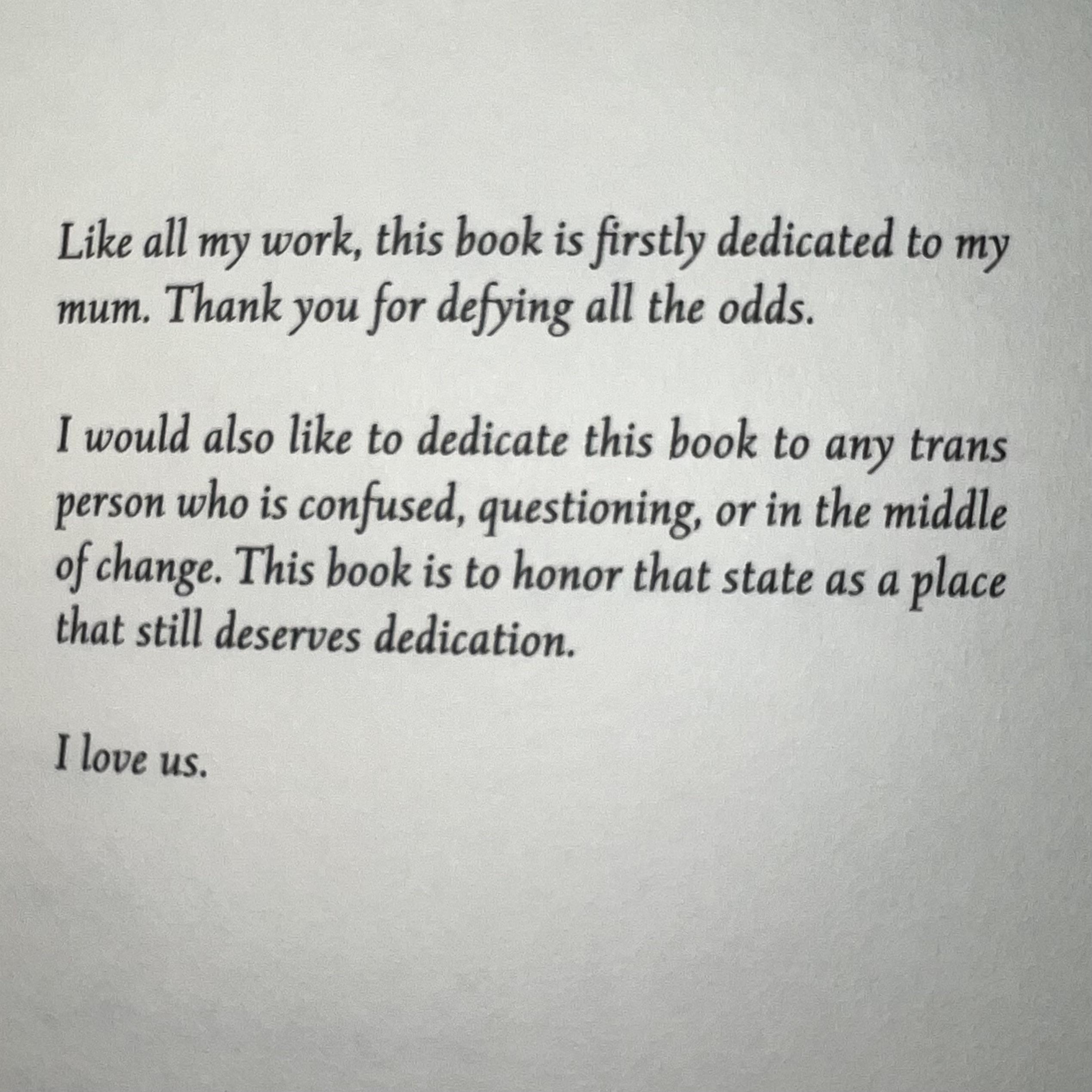 Like all my work, this book is firstly dedicated to my mum. Thank you for defying all the odds.

I would also like to dedicate this book to any trans person who is confused, questioning, or in the middle of change. This book is to honor that state as a place that still deserves dedication.

I love us.