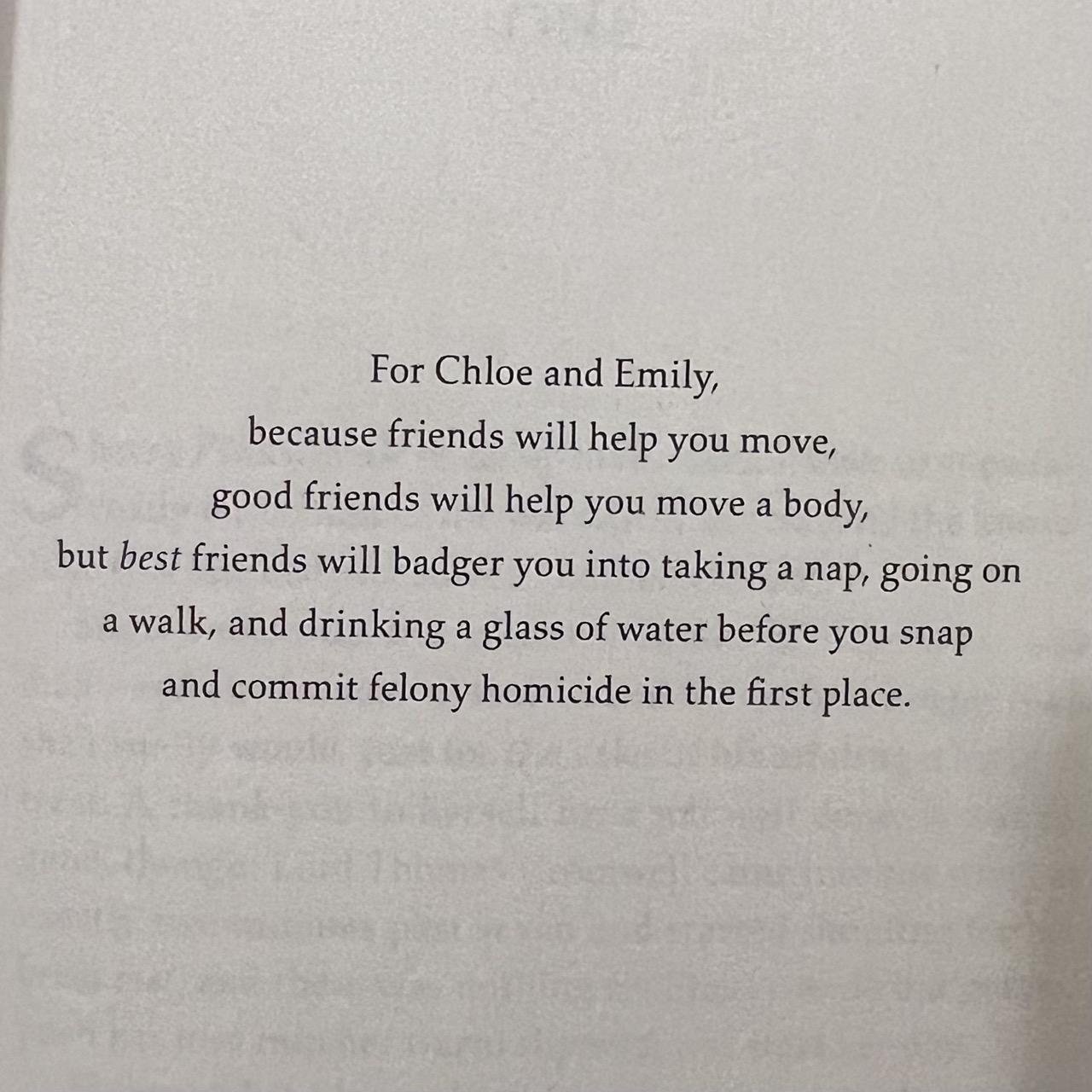 For Chloe and Emily,
because friends will help you move,
goof friends will help you move a body,
but best friends will badger you into taking a nap, going on a walk, and drinking a glass of water before you snap and commit felony homicide in the first place.